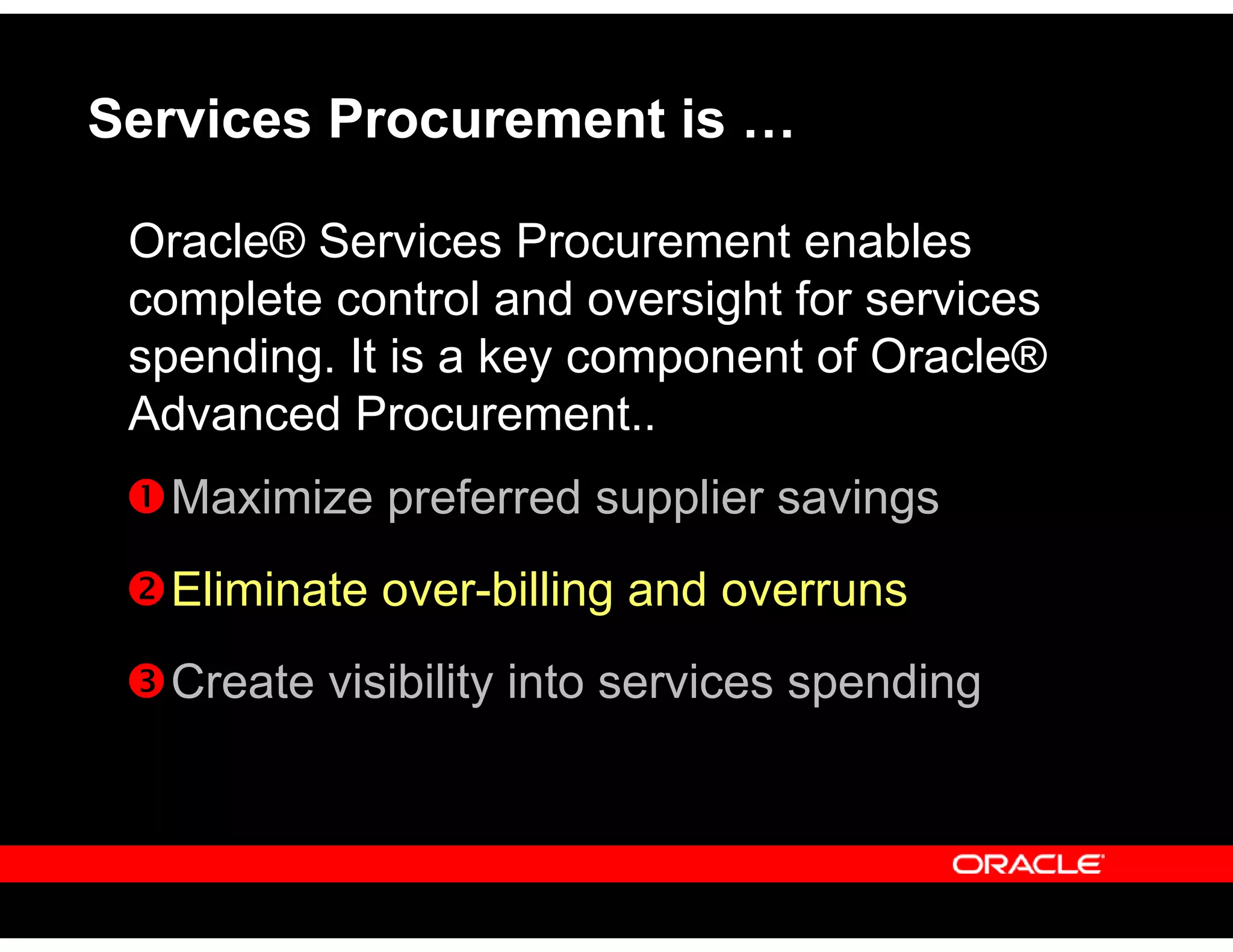 Services Procurement is …
Oracle® Services Procurement enables
complete control and oversight for services
spending. It is a key component of Oracle®
Advanced Procurement..
Maximize preferred supplier savings
Eliminate over-billing and overruns
Create visibility into services spending
 