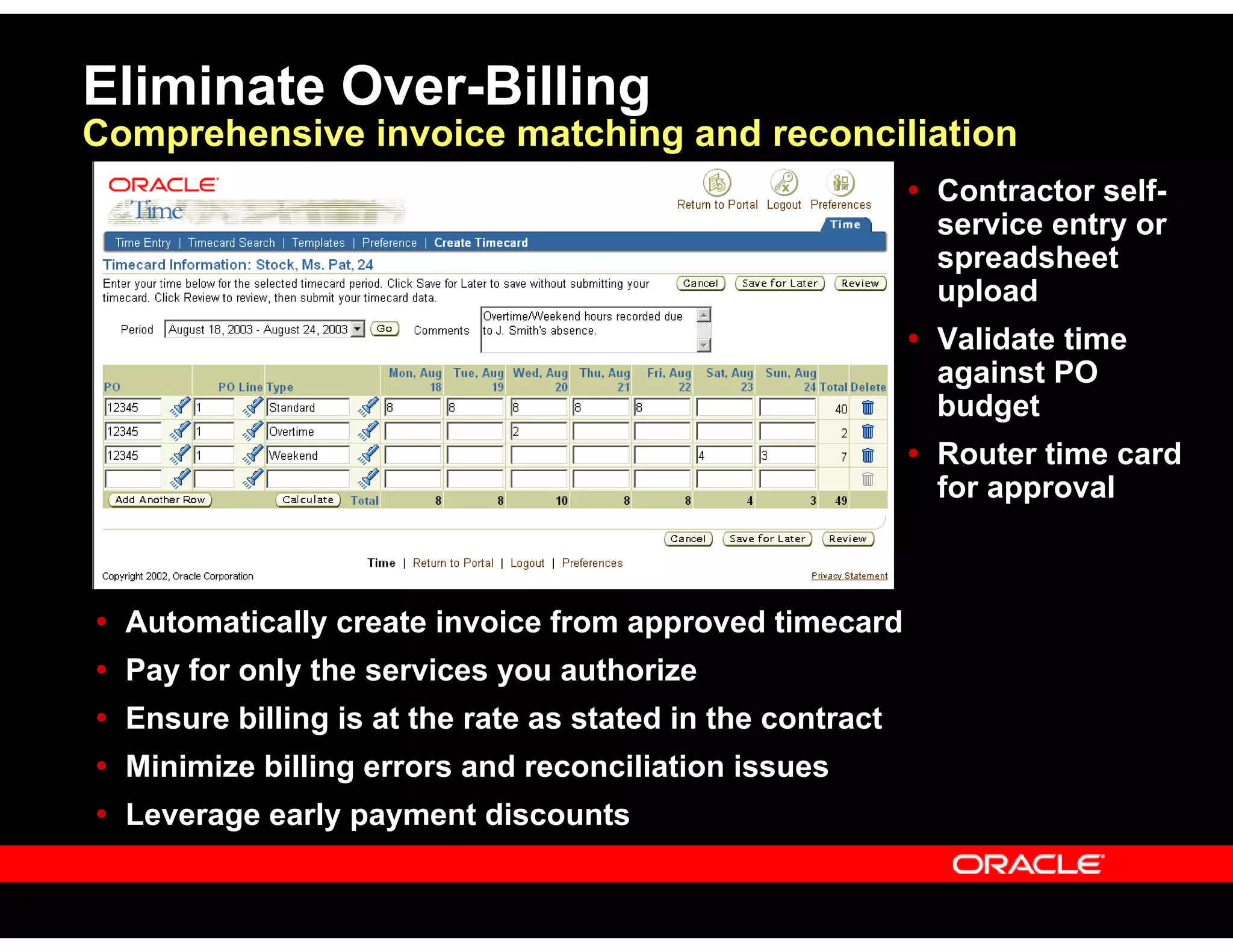 Eliminate Over-Billing
Comprehensive invoice matching and reconciliation
Automatically create invoice from approved timecard
Pay for only the services you authorize
Ensure billing is at the rate as stated in the contract
Minimize billing errors and reconciliation issues
Leverage early payment discounts
Contractor self-
service entry or
spreadsheet
upload
Validate time
against PO
budget
Router time card
for approval
 