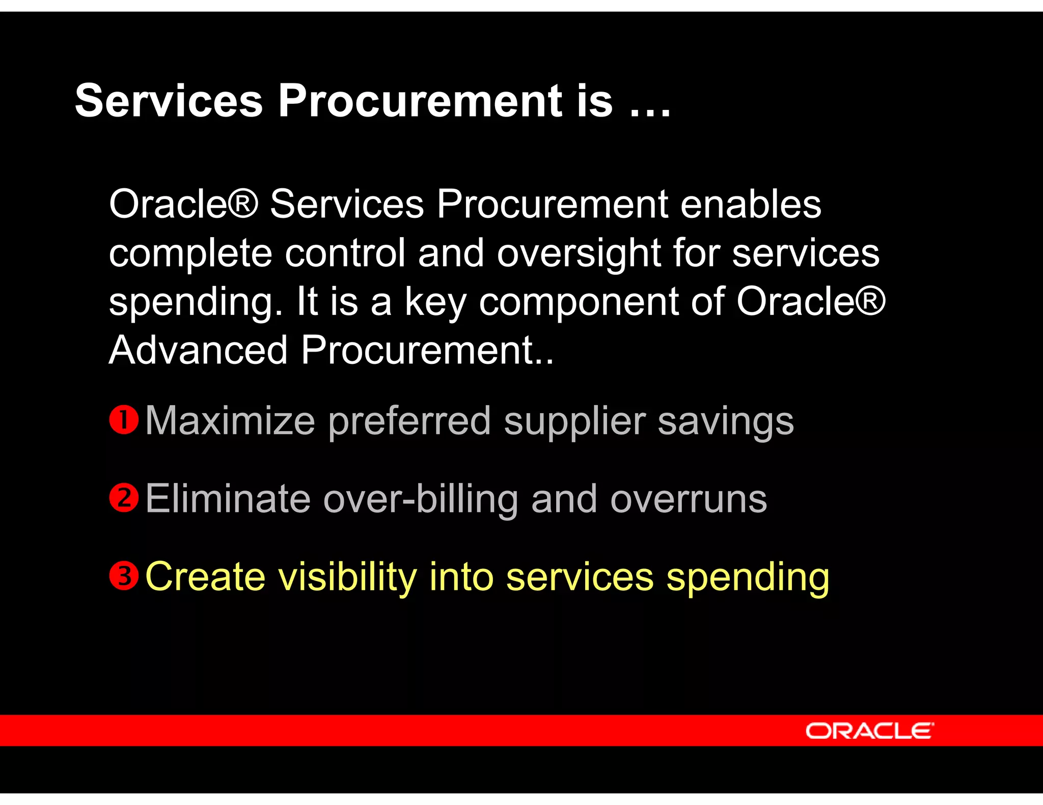 Services Procurement is …
Oracle® Services Procurement enables
complete control and oversight for services
spending. It is a key component of Oracle®
Advanced Procurement..
Maximize preferred supplier savings
Eliminate over-billing and overruns
Create visibility into services spending
 