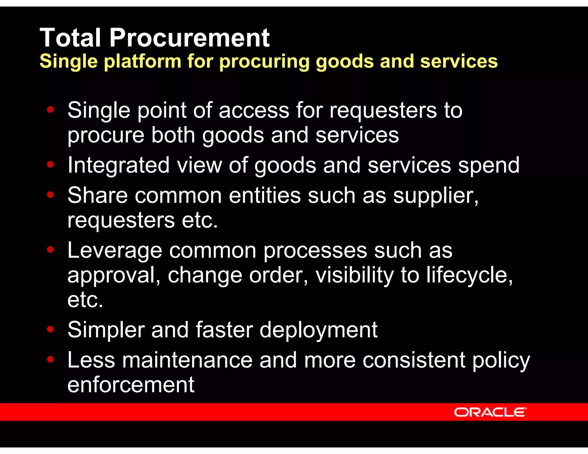 Total Procurement
Single platform for procuring goods and services
Single point of access for requesters to
procure both goods and services
Integrated view of goods and services spend
Share common entities such as supplier,
requesters etc.
Leverage common processes such as
approval, change order, visibility to lifecycle,
etc.
Simpler and faster deployment
Less maintenance and more consistent policy
enforcement
 