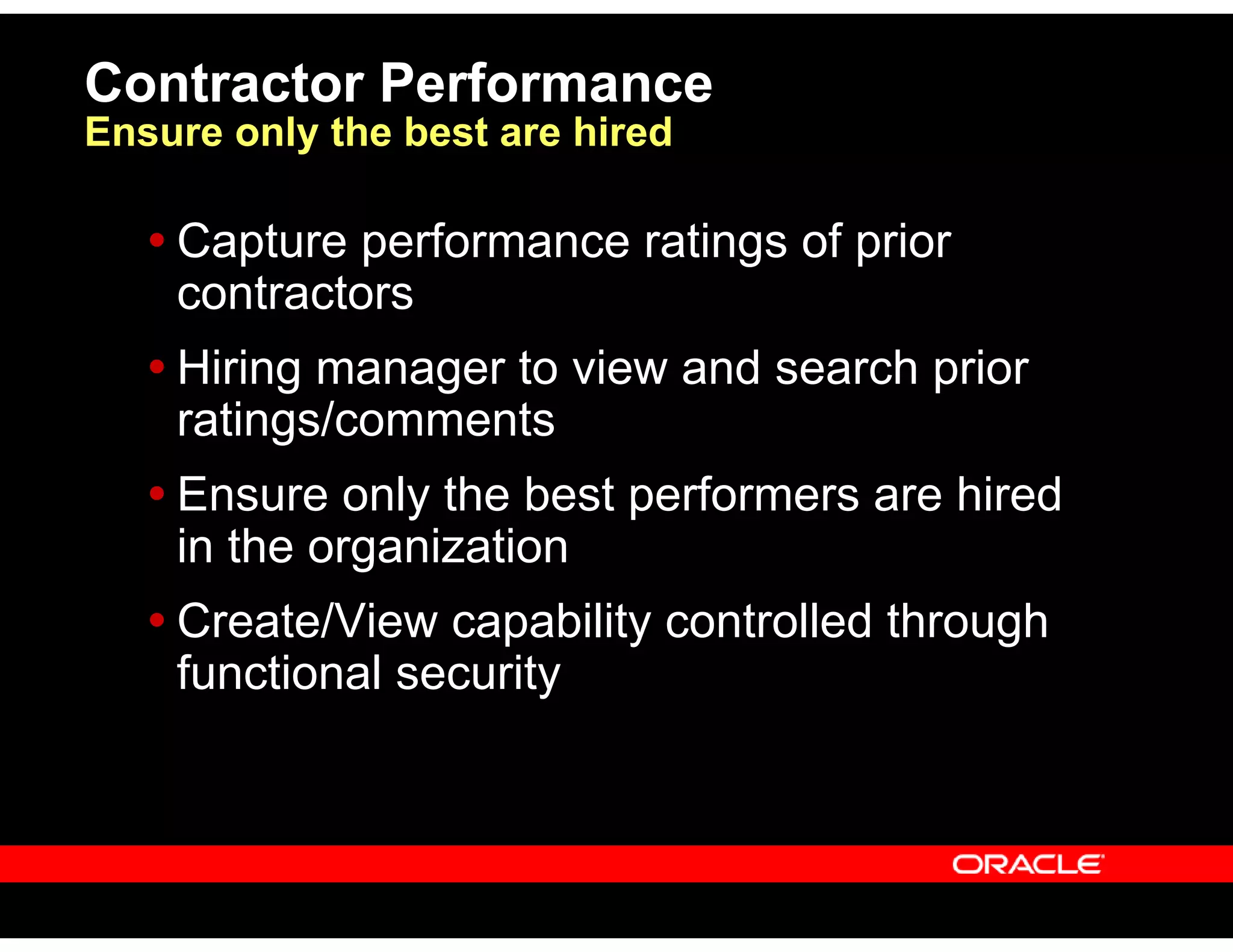 Capture performance ratings of prior
contractors
Hiring manager to view and search prior
ratings/comments
Ensure only the best performers are hired
in the organization
Create/View capability controlled through
functional security
Contractor Performance
Ensure only the best are hired
 