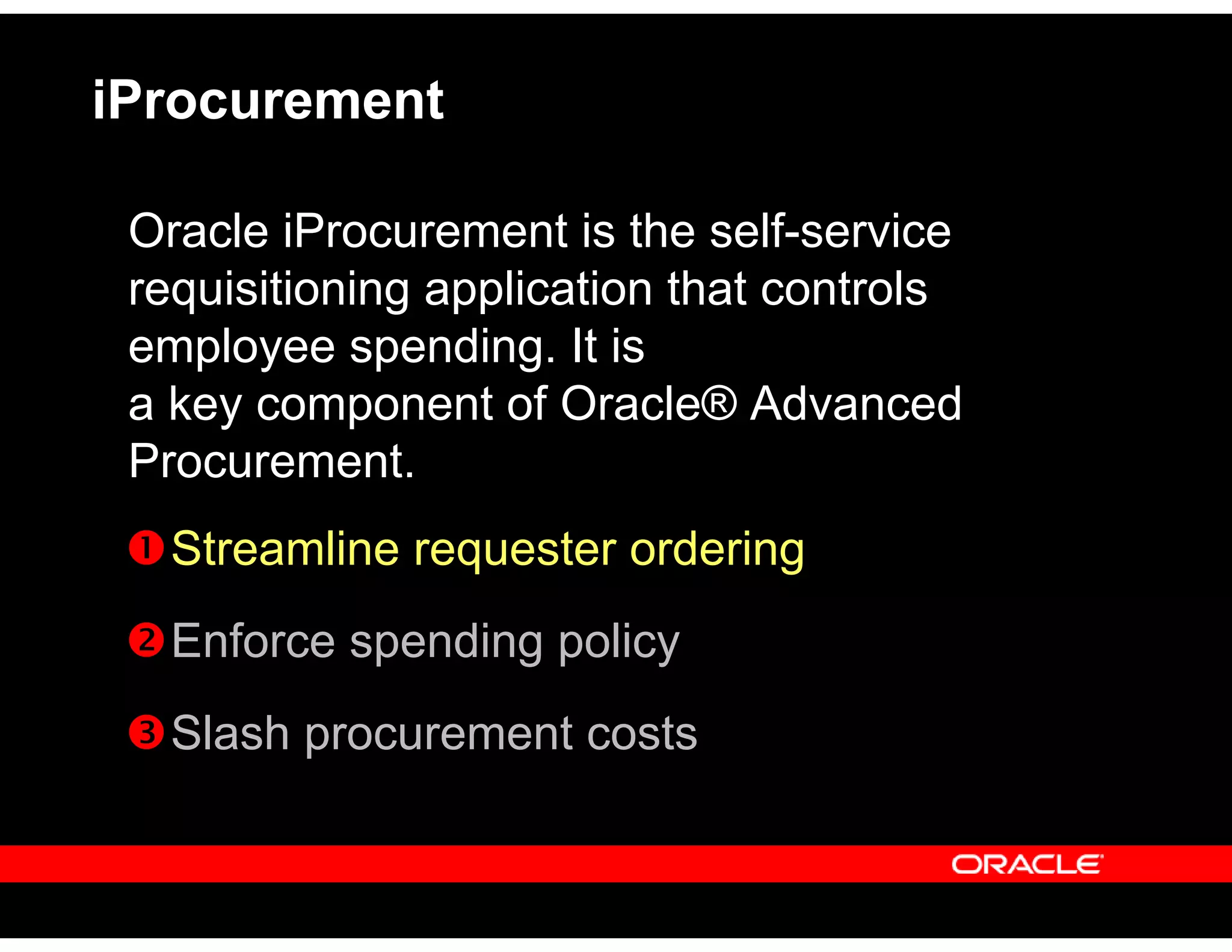 iProcurement
Oracle iProcurement is the self-service
requisitioning application that controls
employee spending. It is
a key component of Oracle® Advanced
Procurement.
Streamline requester ordering
Enforce spending policy
Slash procurement costs
 