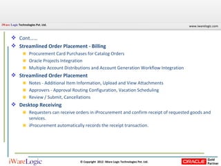 Cont…… Streamlined Order Placement - Billing Procurement Card Purchases for Catalog Orders Oracle Projects Integration Multiple Account Distributions and Account Generation Workflow Integration Streamlined Order Placement Notes - Additional Item Information, Upload and View Attachments Approvers - Approval Routing Configuration, Vacation Scheduling Review / Submit, Cancellations Desktop Receiving Requesters can receive orders in iProcurement and confirm receipt of requested goods and services. iProcurement automatically records the receipt transaction. 