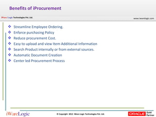 Benefits of iProcurement Streamline Employee Ordering. Enforce purchasing Policy Reduce procurement Cost. Easy to upload and view Item Additional Information Search Product internally or from external sources. Automatic Document Creation Center led Procurement Process 