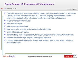 Oracle Release 12 iProcurement Enhancements Oracle iProcurement is among the better known and most widely used tools within the Oracle Advanced Procurement suite. R12 includes ongoing improvements – some improve the outlook, while others represent major architectural advances.  Major enhancements include: New approval types  New user-interface options  New options for creating and maintaining favorites lists  Unified Catalog Architecture  Better Catalog Authoring Capability for Buyers, Suppliers and Catalog Administrators  Tolerance Based Change Request Routing and Approval  Content security enhancements that provide precise controls over which content is available to users  