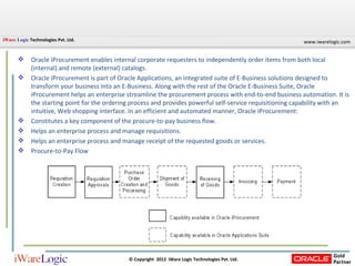 Oracle iProcurement enables internal corporate requesters to independently order items from both local (internal) and remote (external) catalogs. Oracle iProcurement is part of Oracle Applications, an integrated suite of E-Business solutions designed to transform your business into an E-Business. Along with the rest of the Oracle E-Business Suite, Oracle iProcurement helps an enterprise streamline the procurement process with end-to-end business automation. It is the starting point for the ordering process and provides powerful self-service requisitioning capability with an intuitive, Web shopping interface. In an efficient and automated manner, Oracle iProcurement:  Constitutes a key component of the procure-to-pay business flow. Helps an enterprise process and manage requisitions. Helps an enterprise process and manage receipt of the requested goods or services. Procure-to-Pay Flow 