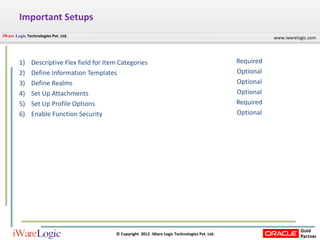 Important Setups Descriptive Flex field for Item Categories  Define Information Templates Define Realms Set Up Attachments Set Up Profile Options Enable Function Security Required Optional Optional Optional Required Optional 