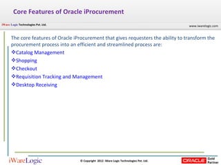 Core Features of Oracle iProcurement The core features of Oracle iProcurement that gives requesters the ability to transform the procurement process into an efficient and streamlined process are: Catalog  Management Shopping Checkout Requisition Tracking and Management Desktop Receiving 