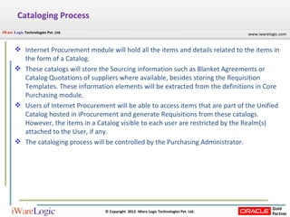 Cataloging Process Internet Procurement module will hold all the items and details related to the items in the form of a Catalog. These catalogs will store the Sourcing information such as Blanket Agreements or Catalog Quotations of suppliers where available, besides storing the Requisition Templates. These information elements will be extracted from the definitions in Core Purchasing module.  Users of Internet Procurement will be able to access items that are part of the Unified Catalog hosted in iProcurement and generate Requisitions from these catalogs. However, the items in a Catalog visible to each user are restricted by the Realm(s) attached to the User, if any.  The cataloging process will be controlled by the Purchasing Administrator.  