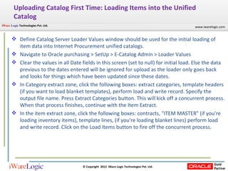 Uploading Catalog First Time: Loading Items into the Unified Catalog  Define Catalog Server Loader Values window should be used for the initial loading of item data into Internet Procurement unified catalogs. Navigate to Oracle purchasing > SetUp > E-Catalog Admin > Loader Values  Clear the values in all Date fields in this screen (set to null) for initial load. Else the data previous to the dates entered will be ignored for upload as the loader only goes back and looks for things which have been updated since these dates.  In Category extract zone, click the following boxes: extract categories, template headers (if you want to load blanket templates), perform load and write record. Specify the output file name. Press Extract Categories button. This will kick off a concurrent process. When that process finishes, continue with the Item Extract.  In the item extract zone, click the following boxes: contracts, "ITEM MASTER" (if you're loading inventory items), template lines, (if you're loading blanket lines) perform load and write record. Click on the Load Items button to fire off the concurrent process.  