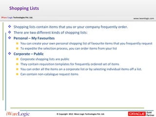 Shopping Lists Shopping lists contain items that you or your company frequently order. There are two different kinds of shopping lists: Personal – My Favourites You can create your own personal shopping list of favourite items that you frequently request To expedite the selection process, you can order items from your list Corporate – Public Corporate shopping lists are public They contain requisition templates for frequently ordered set of items You can order all the items on a corporate list or by selecting individual items off a list. Can contain non-catalogue request items 