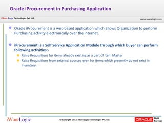 Oracle iProcurement in Purchasing Application Oracle iProcurement is a web based application which allows Organization to perform Purchasing activity electronically over the internet. iProcurement is a Self Service Application Module through which buyer can perform following activities:- Raise Requisitions for items already existing as a part of Item Master Raise Requisitions from external sources even for items which presently do not exist in Inventory. 