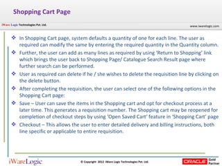 Shopping Cart Page In Shopping Cart page, system defaults a quantity of one for each line. The user as required can modify the same by entering the required quantity in the Quantity column. Further, the user can add as many lines as required by using ‘Return to Shopping’ link which brings the user back to Shopping Page/ Catalogue Search Result page where further search can be performed. User as required can delete if he / she wishes to delete the requisition line by clicking on the delete button. After completing the requisition, the user can select one of the following options in the Shopping Cart page: Save – User can save the items in the Shopping cart and opt for checkout process at a later time. This generates a requisition number. The Shopping cart may be reopened for completion of checkout steps by using ‘Open Saved Cart’ feature in ‘Shopping Cart’ page Checkout – This allows the user to enter detailed delivery and billing instructions, both line specific or applicable to entire requisition. 