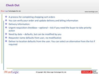 Check Out A process for completing shopping cart orders You can verify your order and update delivery and billing information Delivery Information: Urgent requisition checkbox – optional – tick if you need the buyer to take priority action Need by date – defaults, but can be modified by you Requester name defaults from user, no modification Deliver to location defaults from the user. You can select an alternative from the list if required 