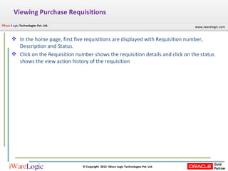 Viewing Purchase Requisitions In the home page, first five requisitions are displayed with Requisition number, Description and Status. Click on the Requisition number shows the requisition details and click on the status shows the view action history of the requisition 