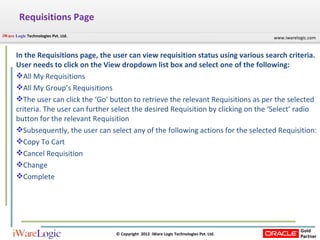Requisitions Page In the Requisitions page, the user can view requisition status using various search criteria. User needs to click on the View dropdown list box and select one of the following: All My Requisitions All My Group’s Requisitions The user can click the ‘Go’ button to retrieve the relevant Requisitions as per the selected criteria. The user can further select the desired Requisition by clicking on the ‘Select’ radio button for the relevant Requisition Subsequently, the user can select any of the following actions for the selected Requisition: Copy To Cart Cancel Requisition Change Complete 