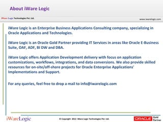 About iWare Logic iWare Logic is an Enterprise Business Applications Consulting company, specializing in Oracle Applications and Technologies.  iWare Logic is an Oracle Gold Partner providing IT Services in areas like Oracle E-Business Suite, OAF, ADF, BI DW and DBA.  iWare Logic offers Application Development delivery with focus on application customizations, workflows, integrations, and data conversions. We also provide skilled resources for on-site/off-shore projects for Oracle Enterprise Applications' Implementations and Support.  For any queries, feel free to drop a mail to info@iwarelogic.com 