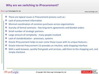 Why are we switching to iProcurement? There are typical issues in Procurement process such as:- Lack of procurement information Minimal coordination of common purchases across organizations Scarcity of formal contracts - few long term agreements and blanket orders Small number of strategic partners Large amount of complexity - many people involved Lack of standardization - processes, systems Oracle iProcurement helps to over come those issues with its unique features:-  Oracle Internet Procurement 11i provides an intuitive, web shopping interface With a web browser, quickly find goods and services, add them to the shopping cart, and simply checkout.  