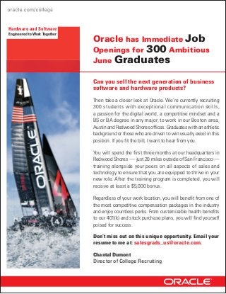 Hardware and Software
Engineered to Work Together
                              Oracle has Immediate Job
                              Openings for 300 Ambitious
                              June Graduates

                              Can you sell the next generation of business
                              software and hardware products?

                              Then take a closer look at Oracle. We’re currently recruiting
                              300 students with exceptional communication skills,
                              a passion for the digital world, a competitive mindset and a
                              BS or BA degree in any major, to work in our Boston area,
                              Austin and Redwood Shores offices. Graduates with an athletic
                              background or those who are driven to win usually excel in this
                              position. If you fit the bill, I want to hear from you.

                              You will spend the first three months at our headquarters in
                              Redwood Shores — just 20 miles outside of San Francisco—
                              training alongside your peers on all aspects of sales and
                              technology to ensure that you are equipped to thrive in your
                              new role. After the training program is completed, you will
                              receive at least a $5,000 bonus.

                              Regardless of your work location, you will benefit from one of
                              the most competitive compensation packages in the industry
                              and enjoy countless perks. From customizable health benefits
                              to our 401(k) and stock purchase plans, you will find yourself
                              poised for success.

                              Don’t miss out on this unique opportunity. Email your
                              resume to me at: salesgrads_us@oracle.com.

                              Chantal Dumont
                              Director of College Recruiting
 