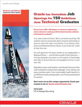 Hardware and Software
Engineered to Work Together
                              Oracle has Immediate Job
                              Openings for 300 Ambitious
                              June Graduates

                              Can you sell the next generation of business
                              software and hardware products?

                              Then take a closer look at Oracle. We’re currently recruiting
                              300 students with exceptional communication skills,
                              a passion for the digital world, a competitive mindset and a
                              BS or BA degree in any major, to work in our Boston area,
                              Austin and Redwood Shores offices. Graduates with an athletic
                              background or those who are driven to win usually excel in this
                              position. If you fit the bill, I want to hear from you.

                              You will spend the first three months at our headquarters in
                              Redwood Shores — just 20 miles outside of San Francisco—
                              training alongside your peers on all aspects of sales and
                              technology to ensure that you are equipped to thrive in your
                              new role. After the training program is completed, you will
                              receive at least a $5,000 bonus.

                              Regardless of your work location, you will benefit from one of
                              the most competitive compensation packages in the industry
                              and enjoy countless perks. From customizable health benefits
                              to our 401(k) and stock purchase plans, you will find yourself
                              poised for success.

                              Don’t miss out on this unique opportunity. Email your
                              resume to me at: salesgrads_us@oracle.com.

                              Chantal Dumont
                              Director of College Recruiting
 