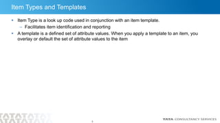 5
Item Types and Templates
 Item Type is a look up code used in conjunction with an item template.
– Facilitates item identification and reporting
 A template is a defined set of attribute values. When you apply a template to an item, you
overlay or default the set of attribute values to the item
 