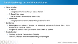 8
Serial Numbering, Lot and Grade attributes
 Serial Number
– At Receipt
o Assign serial numbers when you receive the item
– At Sales Order Issue
o Serial Numbers are required at Ship Confirm
– Predefined
o Assign predefined serial numbers when you define the item
 Lot Control
– A lot represents a quality of an item that shares the same specifications, one or more
receipts from the same vendor
– Assign a lot number when you receive items under lot control
 Grade Control
– Was part of Oracle Process Manufacturing
– From R12 Discrete and Process Inventory were merged
 