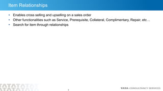 9
Item Relationships
 Enables cross selling and upselling on a sales order
 Other functionalities such as Service, Prerequisite, Collateral, Complimentary, Repair, etc…
 Search for item through relationships
 