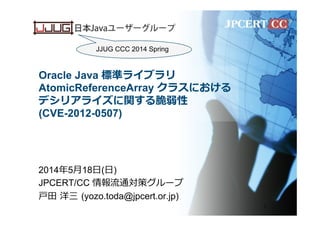 Oracle Java 標準ライブラリ
AtomicReferenceArray クラスにおける
デシリアライズに関する脆弱性
(CVE-2012-0507)
2014年年5⽉月18⽇日(⽇日)
JPCERT/CC 情報流流通対策グループ
⼾戸⽥田  洋三  (yozo.toda@jpcert.or.jp)
1
JJUG CCC 2014 Spring
 