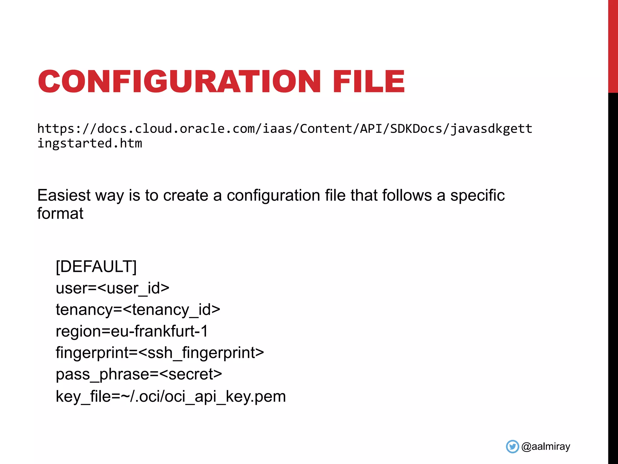 @aalmiray CONFIGURATION FILE https://docs.cloud.oracle.com/iaas/Content/API/SDKDocs/javasdkgett ingstarted.htm Easiest way is to create a configuration file that follows a specific format [DEFAULT] user=<user_id> tenancy=<tenancy_id> region=eu-frankfurt-1 fingerprint=<ssh_fingerprint> pass_phrase=<secret> key_file=~/.oci/oci_api_key.pem 