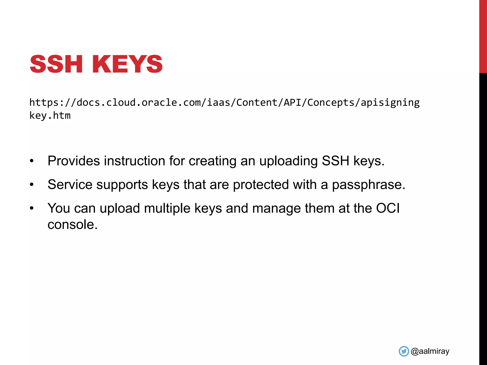 @aalmiray SSH KEYS https://docs.cloud.oracle.com/iaas/Content/API/Concepts/apisigning key.htm • Provides instruction for creating an uploading SSH keys. • Service supports keys that are protected with a passphrase. • You can upload multiple keys and manage them at the OCI console. 