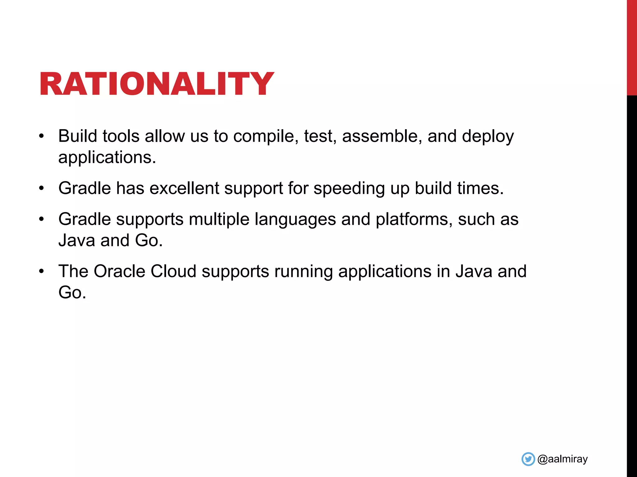 @aalmiray RATIONALITY • Build tools allow us to compile, test, assemble, and deploy applications. • Gradle has excellent support for speeding up build times. • Gradle supports multiple languages and platforms, such as Java and Go. • The Oracle Cloud supports running applications in Java and Go. 