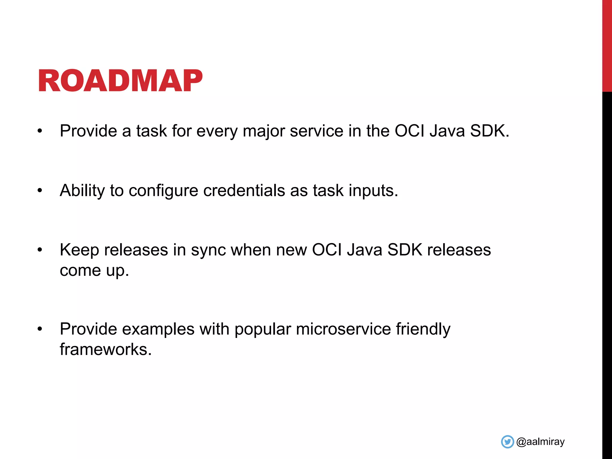 @aalmiray ROADMAP • Provide a task for every major service in the OCI Java SDK. • Ability to configure credentials as task inputs. • Keep releases in sync when new OCI Java SDK releases come up. • Provide examples with popular microservice friendly frameworks. 