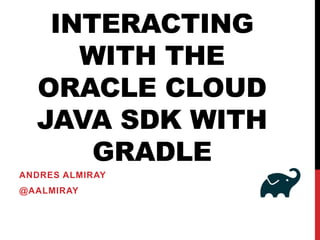 INTERACTING
WITH THE
ORACLE CLOUD
JAVA SDK WITH
GRADLE
ANDRES ALMIRAY
@AALMIRAY
 