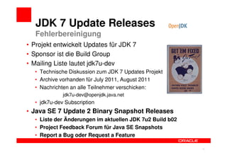 JDK 7 Update Releases
   Fehlerbereinigung
• Projekt entwickelt Updates für JDK 7
• Sponsor ist die Build Group
• Mailing Liste lautet jdk7u-dev
  • Technische Diskussion zum JDK 7 Updates Projekt
  • Archive vorhanden für July 2011, August 2011
  • Nachrichten an alle Teilnehmer verschicken:
             jdk7u-dev@openjdk.java.net
  • jdk7u-dev Subscription
• Java SE 7 Update 2 Binary Snapshot Releases
  • Liste der Änderungen im aktuellen JDK 7u2 Build b02
  • Project Feedback Forum für Java SE Snapshots
  • Report a Bug oder Request a Feature

                                                          13
 