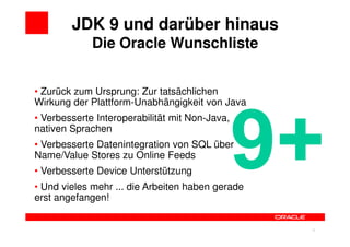 JDK 9 und darüber hinaus
             Die Oracle Wunschliste


• Zurück zum Ursprung: Zur tatsächlichen
Wirkung der Plattform-Unabhängigkeit von Java
• Verbesserte Interoperabilität mit Non-Java,
nativen Sprachen
• Verbesserte Datenintegration von SQL über
Name/Value Stores zu Online Feeds
• Verbesserte Device Unterstützung
• Und vieles mehr ... die Arbeiten haben gerade
erst angefangen!


                                                  16   16
 
