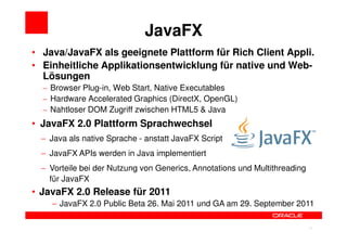 JavaFX
• Java/JavaFX als geeignete Plattform für Rich Client Appli.
• Einheitliche Applikationsentwicklung für native und Web-
  Lösungen
  – Browser Plug-in, Web Start, Native Executables
  – Hardware Accelerated Graphics (DirectX, OpenGL)
  – Nahtloser DOM Zugriff zwischen HTML5 & Java
• JavaFX 2.0 Plattform Sprachwechsel
 − Java als native Sprache - anstatt JavaFX Script
 − JavaFX APIs werden in Java implementiert
 − Vorteile bei der Nutzung von Generics, Annotations und Multithreading
   für JavaFX
• JavaFX 2.0 Release für 2011
    − JavaFX 2.0 Public Beta 26. Mai 2011 und GA am 29. September 2011


                                                                 17        17
 