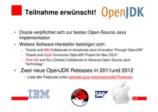Teilnahme erwünscht!

• Oracle verpflichtet sich zur besten Open-Source Java
  Implementation
• Weitere Software-Hersteller beteiligen sich:
     − “Oracle and IBM Collaborate to Accelerate Java Innovation Through OpenJDK”
     − “Oracle and Apple Announce OpenJDK Project for Mac OS X”
     − “Red Hat and Sun (Oracle) Collaborate to Advance Open Source Java
       Technology”

• Zwei neue OpenJDK Releases in 2011und 2012
       − Liste der Features unter openjdk.java.net/projects/jdk7/features




19
                                                                               19
 