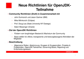 Neue Richtlinien für OpenJDK-
                    Teilnahme
• Community Richtlinien (Draft) in Zusammenarbeit mit
   − John Duimovich und Jason Gartner (IBM)
   − Mike Milinkovich (Eclipse)
   − Prof. Doug Lea (State University NY Oswego)
   − Adam Messinger (Oracle)
• Ziel der OpenJDK Richtlinien
   − Fördern vom langfristigen Bestand & Wachstum der Community
   − Basis stellen für offene, transparente und leistungsbezogene Aktivitäten der
     Mitglieder
• Beschreibung
   − Allgemeine Rollen, Abstimmung, Gruppen & Gruppenrollen, Projekte &
     Projektrollen, OpenJDK Teilnehmer, Governing Board, Reporting und
     Entscheidungswesen


                                                                         20         20
 