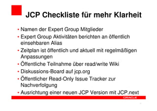 JCP Checkliste für mehr Klarheit
• Namen der Expert Group Mitglieder
• Expert Group Aktivitäten berichten an öffentlich
  einsehbaren Alias
• Zeitplan ist öffentlich und aktuell mit regelmäßigen
  Anpassungen
• Öffentliche Teilnahme über read/write Wiki
• Diskussions-Board auf jcp.org
• Öffentlicher Read-Only Issue Tracker zur
  Nachverfolgung
• Ausrichtung einer neuen JCP Version mit JCP.next

                                                 21      21
 