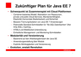 Zukünftiger Plan für Java EE 7
• Schwerpunkt ist Zusammenspiel mit Cloud Plattformen
   − Container-basiertes Modell, Abstraktion von Ressourcen,
     private und public Cloud Services, Mandantenfähigkeit,
     Elastizität (horizontale Skalierbarkeit) und Sicherheit
   − Bessere Trennung/Isolation von Java EE 7 Anwendungen
   − Potenzielle Standard Schnittstellen für “No SQL Datenbanken“ (Not
     Only SQL), Caching, ..
   − HTML5 und WebSocket Unterstützung
   − Einheitliche Management- und Monitoring-Schnittstellen
• Modularität und Versionierung
   − Basierend auf den Arbeitsergebnissen der Java SE
   − Anwendungserstellung über Module
   − Explizite Abhängigkeiten und Versionierung
• Evolution, anstatt Revolution

                                                                29       29
 