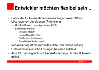 Entwickler möchten flexibel sein ..

• Entwickler für Unternehmensanwendungen wollen Cloud-
  Lösungen von der eigenen IT-Abteilung
   − IT liefert Service Level Agreement (SLA)
   − Entwickler fordern:
      •   “Amazon-Modell”
      •   Hosted Cloud Services
      •   On-Demand Provisioning
      •   Zuverlässige Skalierbarkeit
• Virtualisierung ist ein wertvolles Mittel, aber keine Lösung
• Unternehmenskritische Lösungen basieren auf Java
• Java EE hat vergleichbare Herausforderungen für die IT bereits
  gelöst


                                                        32    32
 