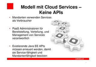 Modell mit Cloud Services –
                 Keine APIs
• Mandanten verwenden Services
  als Verbraucher

• PaaS Administratoren für
  Bereitstellung, Verteilung, und
  Management von Services
  verantwortlich

• Existierende Java EE APIs
  müssen erneuert werden, damit
  sie Service-fähigkeit und
  Mandantenfähigkeit besitzen

                                       36
 