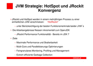 JVM Strategie: HotSpot und JRockit
                Konvergenz

• JRockit und HotSpot werden in einem mehrjährigen Prozess zu einer
  einheitlichen JVM verschmolzen: “HotRockit”
    − unter Berücksichtigung der besten Funktionsmerkmale beider JVM s
• Die Arbeitsergebnisse fliessen inkrementell zum OpenJDK
    − JRockit Performance Funktionalität - Bereits im JDK 7
• Ziele
    − Maximale Performance und Skalierbarkeit
    − Multi-Core und Parallelisierungs Optimierungen
    − Feingranulares Monitoring, Profiling und Management
    − Extrem effiziente Garbage Collection


                                                                7     7
 
