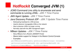 HotRockit Converged JVM (1)
• JCMD Command Line utility to enumerate and send
  commands to running JVMs - JDK 7 Time Frame
• JMX Agent Update - JDK 7 Time Frame
• Java Discovery Protocol JDP - JDK 7 Update Time Frame
   − Multicasting heartbeat for JVM services
   − Used to discover manageable JVMs on the network
   − Also to discover JVM’s no longer running
   − Normally used with the JMX management agent

• MBean Updates - JDK 7 Time Frame
   − Many MBeans from JRockit’s JMXMAPI Ported
   − Means better support for Hotspot in the Mission Control Console
   − Examples:
   getJVMGeneratedCPULoad(); getAllocatedBytes(long[] threadIDs)
   getInvocationCount(MethodID id); getTiming(MethodID id)
  DiagnosticCommandMBean;           PerfCounterMBean


                                                                       8   8
 