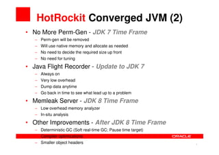 HotRockit Converged JVM (2)
• No More Perm-Gen - JDK 7 Time Frame
   − Perm-gen will be removed
   − Will use native memory and allocate as needed
   − No need to decide the required size up front
   − No need for tuning

• Java Flight Recorder - Update to JDK 7
   − Always on
   − Very low overhead
   − Dump data anytime
   − Go back in time to see what lead up to a problem

• Memleak Server - JDK 8 Time Frame
   − Low overhead memory analyzer
   − In-situ analysis

• Other Improvements - After JDK 8 Time Frame
   − Deterministic GC (Soft real-time GC; Pause time target)
   − Compiler optimizations
   − Smaller object headers
                                                               9   9
 