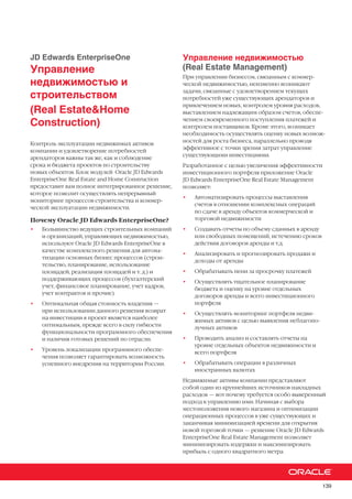 139
JD Edwards EnterpriseOne
Управление
недвижимостью и
строительством
(Real Estate&Home
Construction)
Контроль эксплуатации недвижимых активов
компании и удовлетворение потребностей
арендаторов важны так же, как и соблюдение
срока и бюджета проектов по строительству
новых объектов. Блок модулей Oracle JD Edwards
EnterpriseOne Real Estate and Home Construction
предоставит вам полное интегрированное решение,
которое позволит осуществлять непрерывный
мониторинг процессов строительства и коммер-
ческой эксплуатации недвижимости.
Почему Oracle JD Edwards EnterpriseOne?
•	 Большинство ведущих строительных компаний
и организаций, управляющих недвижимостью,
используют Oracle JD Edwards EnterpriseOne в
качестве комплексного решения для автома-
тизации основных бизнес процессов (строи-
тельство, планирование, использование
площадей, реализация площадей и т. д.) и
поддерживающих процессов (бухгалтерский
учет, финансовое планирование, учет кадров,
учет контрактов и прочие)
•	 Оптимальная общая стоимость владения —
при использовании данного решения возврат
на инвестиции в проект является наиболее
оптимальным, прежде всего в силу гибкости
функциональности программного обеспечения
и наличия готовых решений по отрасли.
•	 Уровень локализации программного обеспе-
чения позволяет гарантировать возможность
успешного внедрения на территории России.
Управление недвижимостью
(Real Estate Management)
При управлении бизнесом, связанным с коммер-
ческой недвижимостью, неизменно возникают
задачи, связанные с удовлетворением текущих
потребностей уже существующих арендаторов и
привлечением новых, контролем уровня расходов,
выставлением надлежащим образом счетов, обеспе-
чением своевременного поступления платежей и
контролем поставщиков. Кроме этого, возникает
необходимость осуществлять оценку новых возмож-
ностей для роста бизнеса, параллельно проводя
эффективное с точки зрения затрат управление
существующими инвестициями.
Разработанное с целью увеличения эффективности
инвестиционного портфеля приложение Oracle
JD Edwards EnterpriseOne Real Estate Management
позволяет:
•	 Автоматизировать процессы выставления
счетов в отношении комплексных операций
по сдаче в аренду объектов коммерческой и
торговой недвижимости
•	 Создавать отчеты по объему сданных в аренду
или свободных помещений, истечению сроков
действия договоров аренды и т.д.
•	 Анализировать и прогнозировать продажи и
доходы от аренды
•	 Обрабатывать пени за просрочку платежей
•	 Осуществлять тщательное планирование
бюджета и оценку на уровне отдельных
договоров аренды и всего инвестиционного
портфеля
•	 Осуществлять мониторинг портфеля недви-
жимых активов с целью выявления неблагопо-
лучных активов
•	 Проводить анализ и составлять отчеты на
уровне отдельных объектов недвижимости и
всего портфеля
•	 Обрабатывать операции в различных
иностранных валютах
Недвижимые активы компании представляют
собой один из крупнейших источников накладных
расходов — вот почему требуется особо выверенный
подход к управлению ими. Начиная с выбора
местоположения нового магазина и оптимизации
операционных процессов в уже существующих и
заканчивая минимизацией времени для открытия
новой торговой точки — решение Oracle JD Edwards
EnterpriseOne Real Estate Management позволяет
минимизировать издержки и максимизировать
прибыль с одного квадратного метра.
 