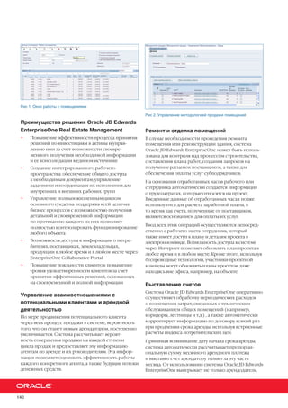 140
Рис 1. Окно работы с помещениями
Преимущества решения Oracle JD Edwards
EnterpriseOne Real Estate Management
•	 Повышение эффективности процесса принятия
решений по инвестициям в активы и управ-
лению ими за счет возможности своевре-
менного получения необходимой информации
и ее консолидации в едином источнике
•	 Создание интегрированного рабочего
пространства: обеспечение общего доступа
к необходимым документам; управление
заданиями и координация их исполнения для
внутренних и внешних рабочих групп
•	 Управление полным жизненным циклом
основного средства: поддержка всей цепочки
бизнес процессов с возможностью получения
детальной и своевременной информации
по протеканию каждого из них позволяет
полностью контролировать функционирование
любого объекта
•	 Возможность доступа к информации о потре-
бителях, поставщиках, землевладельцах,
продукции в любое время и в любом месте через
EnterpriseOne Collaborative Portal
•	 Повышение лояльности клиентов: повышение
уровня удовлетворенности клиентов за счет
принятия эффективных решений, основанных
на своевременной и полной информации
Управление взаимоотношениями с
потенциальными клиентами и арендной
деятельностью
По мере продвижения потенциального клиента
через весь процесс продажи в системе, вероятность
того, что он станет новым арендатором, постепенно
увеличивается. Система рассчитывает вероят-
ность совершения продажи на каждой ступени
цикла продаж и предоставляет эту информацию
агентам по аренде и их руководителям. Эта инфор-
мация позволяет оценивать эффективность работы
каждого конкретного агента, а также будущие потоки
денежных средств.
Рис 2. Управление методологией продажи помещений
Ремонт и отделка помещений
В случае необходимости проведения ремонта
помещения или реконструкции здания, система
Oracle JD Edwards EnterpriseOne может быть исполь-
зована для контроля над процессом строительства,
составления плана работ, создания запросов на
получение расценок поставщиков, а также для
обеспечения оплаты услуг субподрядчиков.
На основании отработанных часов рабочего или
сотрудника автоматически создается информация
о трудозатратах, которые относятся на проект.
Введенные данные об отработанных часах позже
используются для расчета заработной платы, в
то время как счета, полученные от поставщиков,
являются основанием для оплаты их услуг.
Ввод всех этих операций осуществляются непосред-
ственно с рабочего места сотрудника, который
также имеет доступ к плану и деталям проекта в
электронном виде. Возможность доступа к системе
через Интернет позволяет обновлять план проекта в
любое время и в любом месте. Кроме этого, используя
беспроводные технологии, участники проектной
команды могут обновлять планы проектов, даже
находясь вне офиса, например, на объекте.
Выставление счетов
Система Oracle JD Edwards EnterpriseOne оперативно
осуществляет обработку периодических расходов
и возмещения затрат, связанных с техническим
обслуживанием общих помещений (например,
коридоры, лестницы и т.д.) , а также автоматически
корректирует информацию по договору всякий раз
при продлении срока аренды, используя встроенные
расчеты индекса потребительских цен.
Принимая во внимание дату начала срока аренды,
система автоматически рассчитывает пропорци-
ональную сумму месячного арендного платежа
и выставит счет арендатору только за эту часть
месяца. От использования системы Oracle JD Edwards
EnterpriseOne выигрывает не только арендодатель,
 