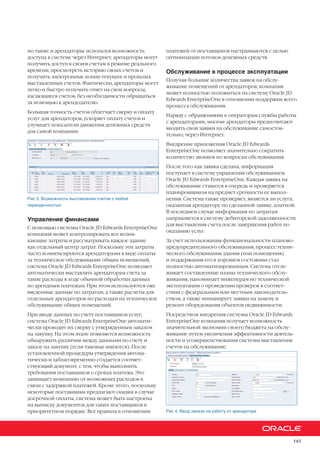 141
но также и арендаторы: используя возможность
доступа к системе через Интернет, арендаторы могут
получить доступ к своим счетам в режиме реального
времени, просмотреть историю своих счетов и
получить электронные копии текущих и прошлых
выставленных счетов. Фактически, арендаторы могут
легко и быстро получить ответ на свои вопросы,
касающиеся счетов, без необходимости обращаться
за помощью к арендодателю.
Большая точность счетов облегчает сверку и оплату
услуг для арендаторов, ускоряет оплату счетов и
улучшает показатели движения денежных средств
для самой компании.
Рис 3. Возможность выставления счетов с любой
периодичностью
Управление финансами
С помощью системы Oracle JD Edwards EnterpriseOne
компания может контролировать все возни-
кающие затраты и рассматривать каждое здание
как отдельный центр затрат. Поскольку эти затраты
часто компенсируются арендаторами в виде оплаты
за техническое обслуживание общих помещений,
система Oracle JD Edwards EnterpriseOne позволяет
автоматически выставлять арендаторам счета за
такие расходы в ходе обычной обработки данных
по арендным платежам. При этом используются уже
введенные данные по затратам, а также расчеты для
отдельных арендаторов по расходам на техническое
обслуживание общих помещений.
При вводе данных по счету поставщиков услуг,
система Oracle JD Edwards EnterpriseOne автомати-
чески проводит их сверку с утвержденным заказом
на закупку. На этом этапе появляется возможность
обнаружить различия между данными по счету и
заказу на закупку (если таковые имеются). После
установленной процедуры утверждения автома-
тически и заблаговременно создается соответ-
ствующий документ, с тем, чтобы выполнить
требования поставщиков о сроках платежа. Это
защищает компанию от возможных расходов в
связи с задержкой платежей. Кроме этого, поскольку
некоторые поставщики предлагают скидки в случае
досрочной оплаты, система может быть настроена
на выписку документов для таких поставщиков в
приоритетном порядке. Все правила в отношении
платежей от поставщиков настраиваются с целью
оптимизации потоков денежных средств.
Обслуживание в процессе эксплуатации
Получая большие количества заявок на обслу-
живание помещений от арендаторов, компания
может полностью положиться на систему Oracle JD
Edwards EnterpriseOne в отношении поддержки всего
процесса обслуживания.
Наряду с обращениями к операторам службы работы
с арендаторами, многие арендаторы предпочитают
вводить свои заявки на обслуживание самостоя-
тельно, через Интернет.
Внедрение приложения Oracle JD Edwards
EnterpriseOne позволяет значительно сократить
количество звонков по вопросам обслуживания.
После того как заявка сделана, информация
поступает в систему управления обслуживанием
Oracle JD Edwards EnterpriseOne. Каждая заявка на
обслуживание ставится в очередь и проверяется
планировщиком на предмет срочности ее выпол-
нения. Система также проверяет, является ли услуга,
оказанная арендатору по сделанной заявке, платной.
В последнем случае информация по затратам
направляется в систему дебиторской задолженности
для выставления счета после завершения работ по
оказанию услуг.
За счет использования функциональности планово-
предупредительного обслуживания, процесс техни-
ческого обслуживания здания (или помещения)
и поддержания его в хорошем состоянии стал
полностью автоматизированным. Система отсле-
живает составленные планы технического обслу-
живания, напоминает инженерам по технической
эксплуатации о проведении проверок в соответ-
ствии с федеральным или местным законодатель-
ством, а также инициирует заявки на замену и
ремонт оборудования объектов недвижимости.
Посредством внедрения системы Oracle JD Edwards
EnterpriseOne компания получает возможность
значительной экономии своего бюджета на обслу-
живание путем увеличения эффективности деятель-
ности и усовершенствования системы выставления
счетов на обслуживание.
Рис 4. Ввод заказа на работу от арендатора
 
