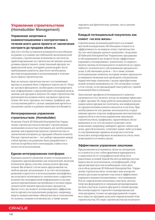 142
Управление строительством
(Homebuilder Management)
Управление затратами и
взаимоотношениями с контрагентами в
течение всего цикла проекта от заключения
контракта до продажи объекта.
Для того чтобы оставаться конкурентоспособными
на рынке в условиях нестабильной экономической
ситуации, строительные компании (в частности,
ориентированные на строительство жилых домов)
должны предоставлять качественный продукт по
приемлемой цене, который удовлетворяет всем
требованиям клиентов. Для этого необходима
жесткая координация и коммуникация в течение
всего цикла строительства.
Еще до начала строительства все составляющие
процесса должны быть собраны в одном месте. Пока
не заложен фундамент, необходимо интегрировать
всю информацию о предложениях площадей/домов,
данные для продаж и закупок. По мере строительства
руководители должны иметь наглядное представ-
ление обо всех закупках, поставках, графиках для
согласования работ с целью завершения проекта в
указанные сроки и в рамках имеющегося бюджета.
Интегрированное управление
строительством (Homebuilder)
Решение Oracle JD Edwards EnterpriseOne Управ-
ление строительством позволяет строительным
компаниям полностью учитывать все необходимые
данные для управления циклом строительства от
заключения контракта до продажи объекта клиенту.
Так как строительство – это набор связанных между
собой процессов, решение было разработано с
учетом потребностей в интеграции, гибкости и
легкости использования.
Единая интегрированная платформа
В рамках данного решения можно устанавливать и
управлять предложениями для покупателей, включая
комплекты, фазы, участки, планы домов, фасады,
опции. Вы можете согласовать предложение на
любом уровне детализации. А за счет интеграции
решения и простого в использовании интерфейса,
вы получаете возможность значительно сократить
количество некорректной информации и наслаж-
даться упрощенными настройками и легким управ-
лением всей линией предлагаемых продуктов.
Кроме того, вы можете контролировать эффектив-
ность процессов в различных разрезах, например,
видеть невыполненные обязательства и отклонения
по планам, опциям и комплексам, а также анали-
зировать как фактические данные, так и данные
прогноза.
Каждый потенциальный покупатель как
клиент «на всю жизнь»
Строительные компании работают в условиях
жесткой конкуренции. Необходима точность и
эффективность на каждом этапе строительства.
За счет интеграции данного решения с модулями
JD Edwards EnterpriseOne Управление продажами
и обслуживанием вы можете более эффективно
управлять отношениями с клиентами: от первого
визита/звонка потенциального покупателя до гаран-
тийного технического обслуживания проданного
дома. Собственники домов – это самые лучшие
потенциальные клиенты, которым можно предлагать
усовершенствования или проводить специальные
маркетинговые кампании с целью приобретения
новой лучшей недвижимости. Это возможно только
в том случае, если предыдущий опыт работы с вашей
компанией был успешным.
Заполнение профиля потенциального клиента
начинается в тот момент, когда он впервые приходит
в офис продаж. По мере работы менеджеров и реали-
зации цикла продаж все контакты, вся информация
по предпочтениям клиента вносится в систему. При
необходимости эти данные используются сотруд-
никами других отделов: информация автоматически
переносится в системы управления закупками,
строительством, графиками, гарантийным обслу-
живанием и т.п. А если клиент изменяет свои
пожелания, например, выбирает другие опции для
дома, другой комплекс, отменяет какие-либо условия,
то настраиваемые правила контроля в системе
помогают контролировать возможность учета этих
пожеланий и уточнять сроки.
Эффективное управление закупками
Предложения поставщиков, цены на материалы
и стоимость услуг субподрядчиков варьируются
в зависимости от географической области и
рыночных условий. Какой бы метод выбора постав-
щиков вы не использовали: спецификации, сбор
предложений цен или комбинацию этих двух
способов, решение JD Edwards EnterpriseOne Управ-
ление строительством позволяет вам контроли-
ровать расходы на уровне участков и эффективно
управлять взаимоотношениями с поставщиками.
После определения начальных участков, автома-
тически формируются операции резервирования
на базе участков, планов, фасадов и опций продаж.
Вы контролируете горизонт планирования для
этих резервов, только на предпродажной стадии,
весь цикл до продажи дома или определенный этап
строительства. По мере строительства вы получаете
 