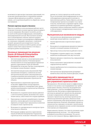 143
возможность просмотра отдельных транзакций, что
позволяет руководителям и сотрудникам админи-
страции сфокусироваться на работе с исключе-
ниями, а не на рутинной работе по обработке счетов
поставщиков.
Полная картина вашего бизнеса
Простое и удобное в использовании рабочее место
позволяет получить полную картину происходящего
по всем операциям. Вы можете получить доступ
ко всей необходимой информации, имеющейся в
интегрированной системе. Вы получаете возмож-
ность анализировать объемы закупок в разрезе
комплексов и можете детализировать информацию
до отдельных операций, связанных с отдельной
опцией, проданной для конкретного участка.
Информация доступна на любом уровне детали-
зации и может быть представлена в том виде, в
котором удобно пользователю.
Основные преимущества решения
Oracle JD Edwards EnterpriseOne
Управление строительством
•	 Автоматизация процесса моделирования дома
по пожеланиям клиента. Учитывая предпо-
чтения клиента по конструктивным вариантам
проекта, приложение Oracle JD Edwards
EnterpriseOne позволяет быстро смоделировать
поэтажные планы будущего здания.
•	 Автоматическая рассылка уведомлений. При
заключении контракта с клиентом система
автоматически рассылает уведомления всем
службам компании для начала работ по строи-
тельству и финансированию строительства
объекта.
•	 Приложения по управлению проектами
позволяют эффективно контролировать
издержки в процессе планировки улиц, прове-
дения коммуникаций и строительства объектов
общего пользования.
•	 Возможность создания планов жилых районов
с учетом целевого рынка, желаемых цен, назна-
чения земель, себестоимости и нормы прибыли.
•	 Приложение позволяет разрабатывать типовые
проекты, эскизы фасадов и конструктивные
варианты, которые будут предлагаться клиентам
на каждом этапе строительства
•	 Возможность одновременного контроля строи-
тельства всех объектов.
•	 Интеграция графика проекта в приложение
Oracle JD Edwards EnterpriseOne Управление
строительством, позволяет обновлять последние
данные по статусу проекта во всей системе.
После получения такой информации на счета
субподрядчиков производятся платежи за
выполненные работы. Таким образом, автома-
тизированные процессы ускоряют ход строи-
тельства, значительно сокращают время, затра-
чиваемое на административные операции,
уменьшают шансы появления ошибок в данных
и обеспечивают своевременную оплату услуг
субподрядчиков
Функциональные возможности модуля
•	 Автоматическое формирование резервиро-
ваний при начале работы с участком
•	 Анализ фактических и прогнозных предло-
жений
•	 Возможность копирования продуктов (предло-
жений) и позиций в рамках комплексов
•	 Просмотр статуса участков из рабочего места
•	 Поддержка создания запроса цен, специфи-
каций или комбинаций этих двух методов.
•	 Правила продаж и строительства, определяемые
пользователем
•	 Поиск наилучшего предложения и позиций
определенному клиенту
•	 Анализ прибыльности по комплексам, планам,
опциям продаж
•	 Автоматическое формирование резервиро-
ваний на базе участков, планов, фасадов, опций.
Получайте преимущества от
действительно уникального решения
для управления строительством
Программное обеспечение является эффективном
только в том случае, если поддерживает все требо-
вания вашего бизнеса. Поэтому мы разработали
наше решение с учетом специфики жилищного
строительства. Несмотря на ориентированность
системы на данный тип строительства, решение
поможет в управлении любыми процессами
типового строительства, включая строительство
объектов розничной торговли, объектов специ-
ального назначения и быстровозводимых домов по
типовым проектам. Решение объединяет процессы
строительства и продаж и позволяет строительной
компании легко управлять всеми соответствующими
этим процессам операциями.
Наши клиенты считают, что одна из основных задач
информационной системы – это обеспечение
конкурентоспособности компании. Это дости-
гается за счет сильного бренда, эффективности
 